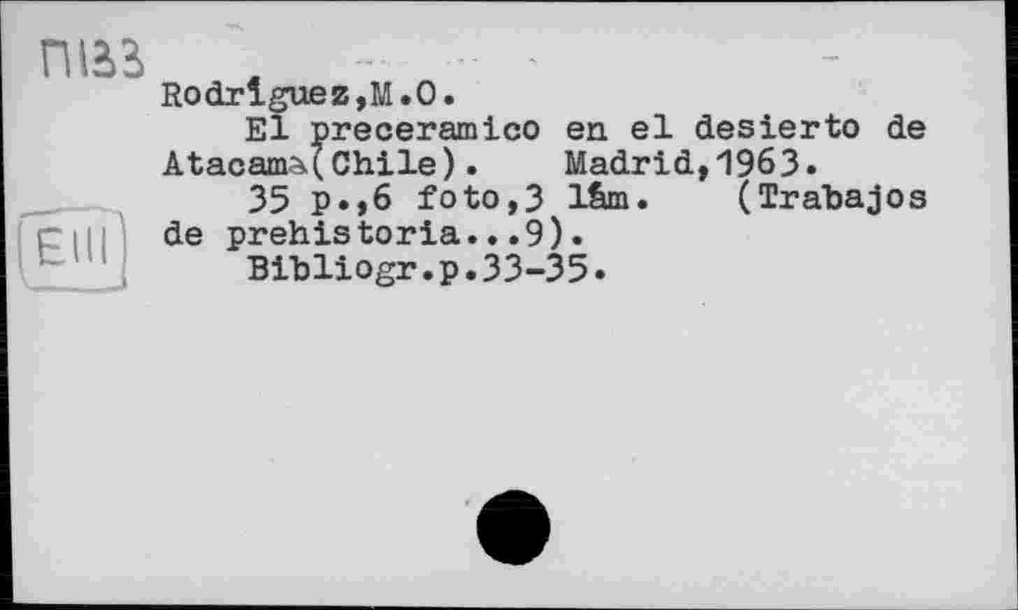 ﻿ПІ23 - - .
Rodrigue z,М. О.
El preceramico en el desierto de ÂtacamA(Chile).	Madrid,1963.
35 p.,6 foto,3 lâm. (Trabajos de prehistoria...9).
Bibliogr.p.33-35.